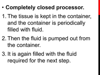• Completely closed processor.
1. The tissue is kept in the container,
and the container is periodically
filled with fluid.
2. Then the fluid is pumped out from
the container.
3. It is again filled with the fluid
required for the next step.
 