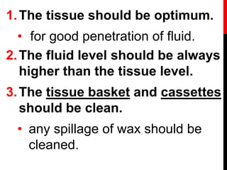 1.The tissue should be optimum.
• for good penetration of fluid.
2.The fluid level should be always
higher than the tissue level.
3.The tissue basket and cassettes
should be clean.
• any spillage of wax should be
cleaned.
 