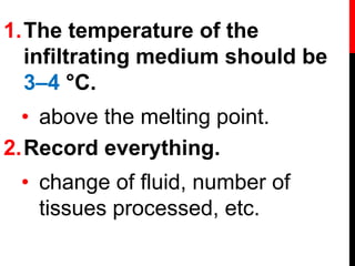 1.The temperature of the
infiltrating medium should be
3–4 °C.
• above the melting point.
2.Record everything.
• change of fluid, number of
tissues processed, etc.
 