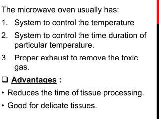 The microwave oven usually has:
1. System to control the temperature
2. System to control the time duration of
particular temperature.
3. Proper exhaust to remove the toxic
gas.
 Advantages :
• Reduces the time of tissue processing.
• Good for delicate tissues.
 