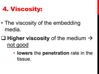 4. Viscosity:
• The viscosity of the embedding
media.
 Higher viscosity of the medium 
not good
• lowers the penetration rate in the
tissue.
 