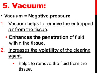 5. Vacuum:
• Vacuum = Negative pressure
1. Vacuum helps to remove the entrapped
air from the tissue.
• Enhances the penetration of fluid
within the tissue.
2. Increases the volatility of the clearing
agent.
• helps to remove the fluid from the
tissue.
 