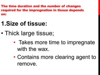 The time duration and the number of changes
required for the impregnation in tissue depends
on:
1.Size of tissue:
• Thick large tissue;
• Takes more time to impregnate
with the wax.
• Contains more clearing agent to
remove.
 