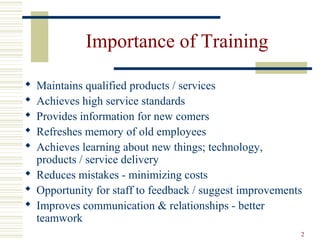 2
Importance of Training
 Maintains qualified products / services
 Achieves high service standards
 Provides information for new comers
 Refreshes memory of old employees
 Achieves learning about new things; technology,
products / service delivery
 Reduces mistakes - minimizing costs
 Opportunity for staff to feedback / suggest improvements
 Improves communication & relationships - better
teamwork
 