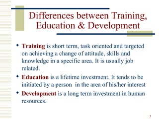 5
Differences between Training,
Education & Development
 Training is short term, task oriented and targeted
on achieving a change of attitude, skills and
knowledge in a specific area. It is usually job
related.
 Education is a lifetime investment. It tends to be
initiated by a person in the area of his/her interest
 Development is a long term investment in human
resources.
 