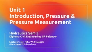 Unit 1
Introduction, Pressure &
Pressure Measurement
Hydraulics Sem 3
Diploma Civil Engineering, GP Palanpur
Lecturer : Mr. Nihar V. Prajapati
niharprajapati1992@gmail.com
 