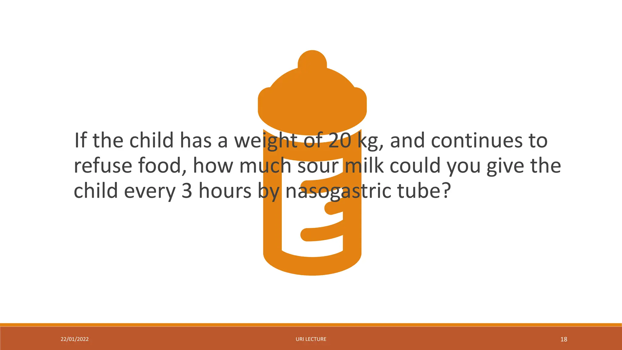 22/01/2022 URI LECTURE 18
If the child has a weight of 20 kg, and continues to
refuse food, how much sour milk could you give the
child every 3 hours by nasogastric tube?
 