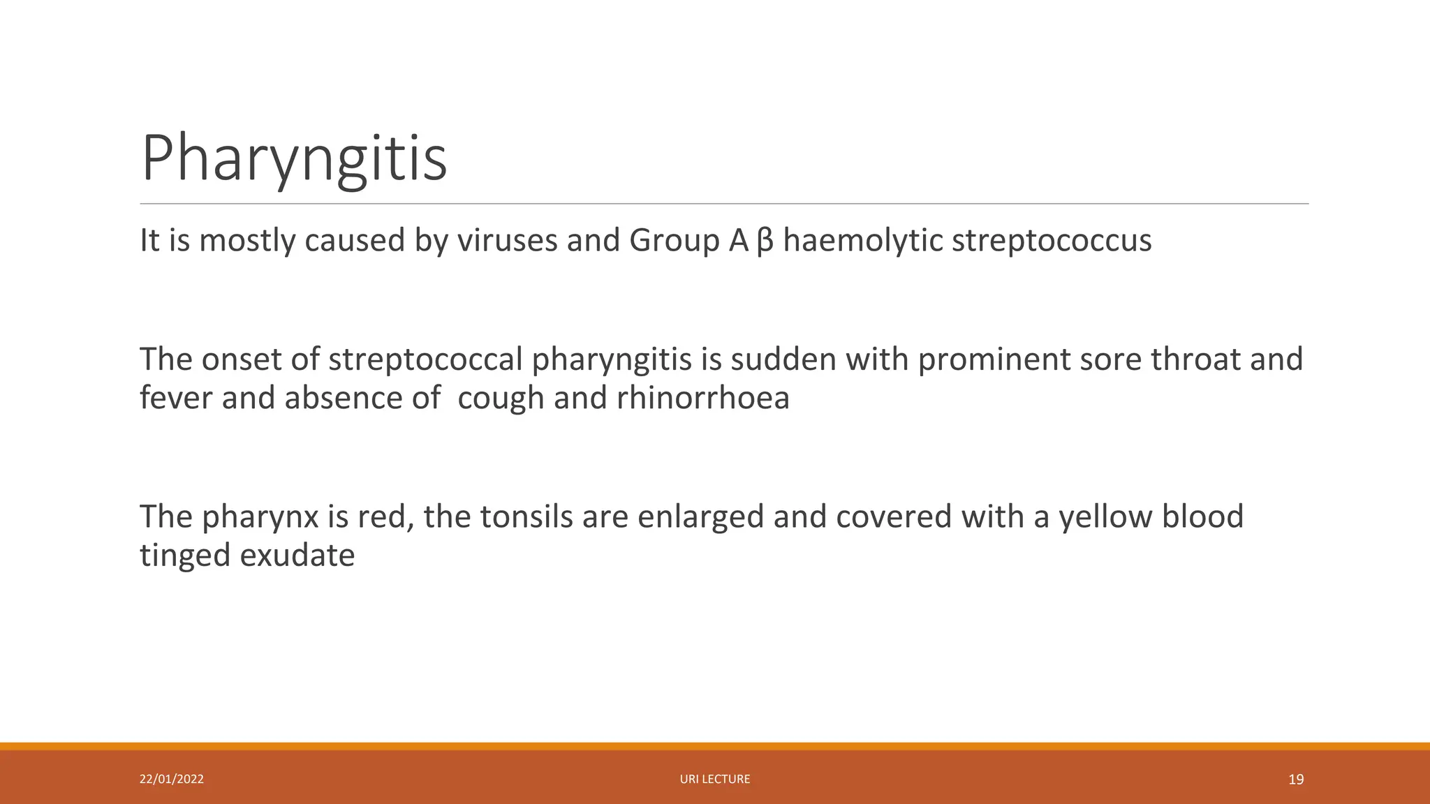 Pharyngitis
It is mostly caused by viruses and Group A β haemolytic streptococcus
The onset of streptococcal pharyngitis is sudden with prominent sore throat and
fever and absence of cough and rhinorrhoea
The pharynx is red, the tonsils are enlarged and covered with a yellow blood
tinged exudate
22/01/2022 URI LECTURE 19
 