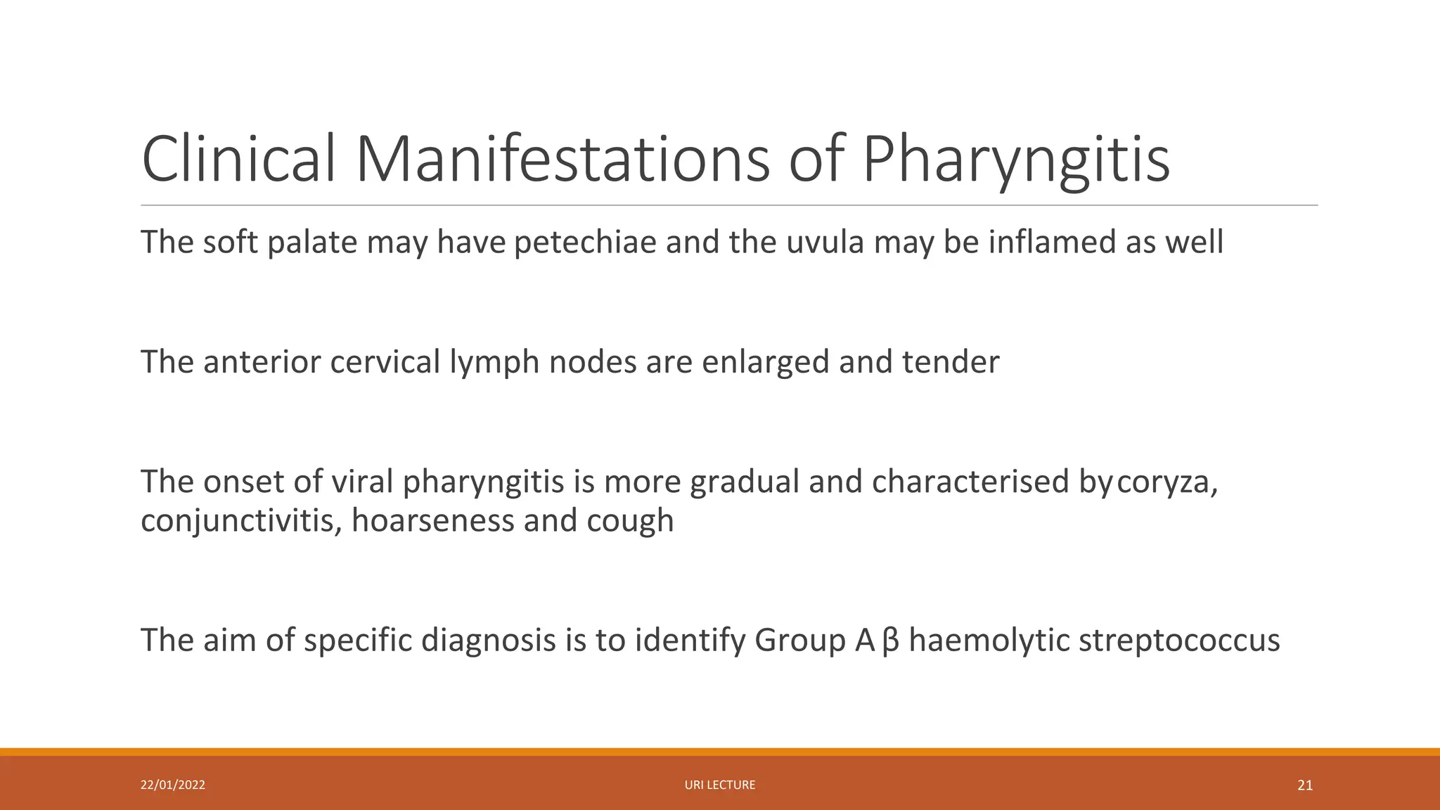 Clinical Manifestations of Pharyngitis
The soft palate may have petechiae and the uvula may be inflamed as well
The anterior cervical lymph nodes are enlarged and tender
The onset of viral pharyngitis is more gradual and characterised bycoryza,
conjunctivitis, hoarseness and cough
The aim of specific diagnosis is to identify Group A β haemolytic streptococcus
22/01/2022 URI LECTURE 21
 
