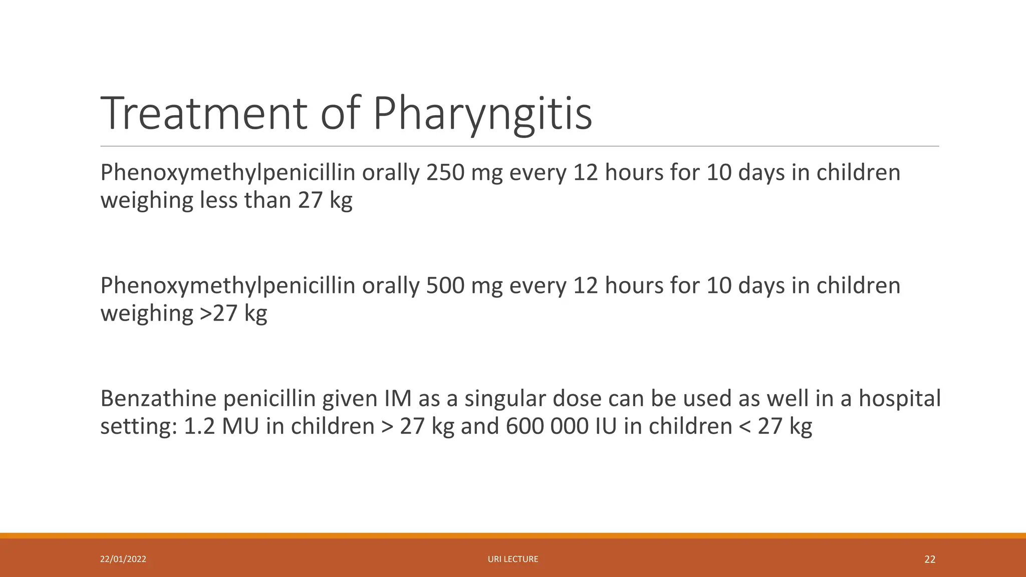 Treatment of Pharyngitis
Phenoxymethylpenicillin orally 250 mg every 12 hours for 10 days in children
weighing less than 27 kg
Phenoxymethylpenicillin orally 500 mg every 12 hours for 10 days in children
weighing >27 kg
Benzathine penicillin given IM as a singular dose can be used as well in a hospital
setting: 1.2 MU in children > 27 kg and 600 000 IU in children < 27 kg
22/01/2022 URI LECTURE 22
 