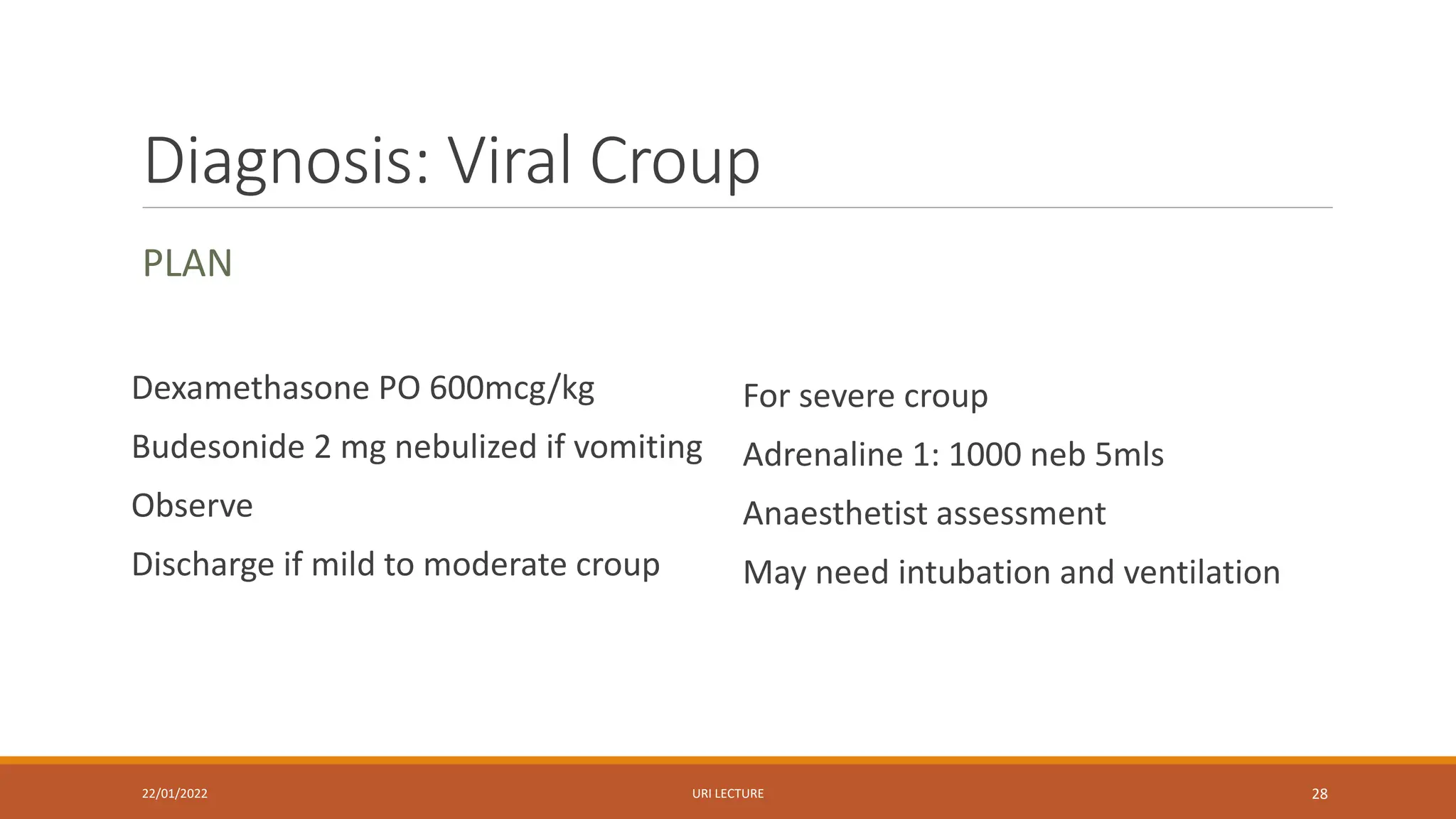 Diagnosis: Viral Croup
PLAN
Dexamethasone PO 600mcg/kg
Budesonide 2 mg nebulized if vomiting
Observe
Discharge if mild to moderate croup
For severe croup
Adrenaline 1: 1000 neb 5mls
Anaesthetist assessment
May need intubation and ventilation
22/01/2022 URI LECTURE 28
 