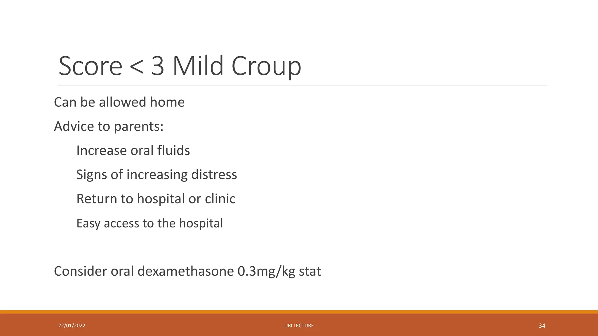 Score < 3 Mild Croup
Can be allowed home
Advice to parents:
Increase oral fluids
Signs of increasing distress
Return to hospital or clinic
Easy access to the hospital
Consider oral dexamethasone 0.3mg/kg stat
22/01/2022 URI LECTURE 34
 