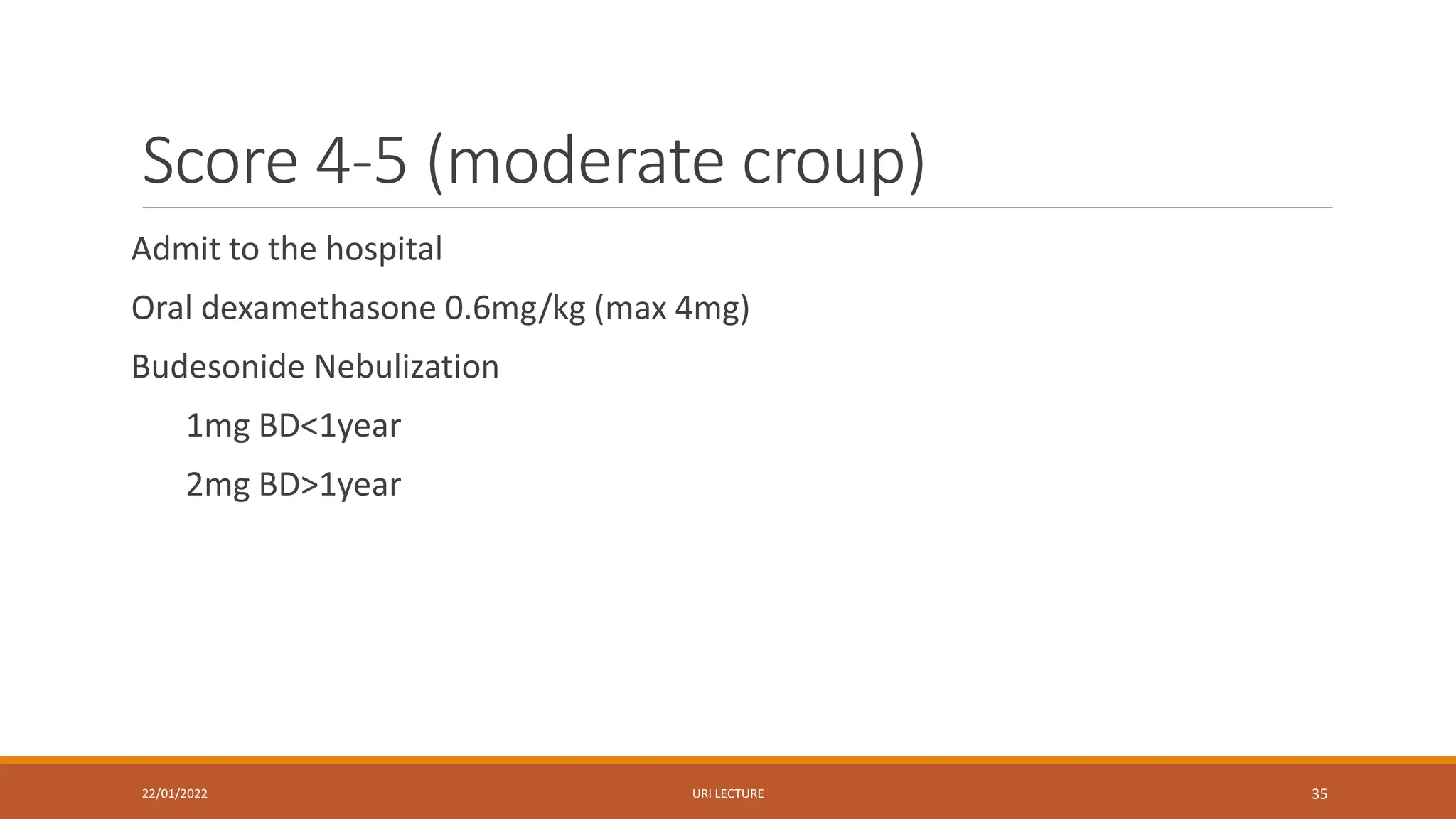 Score 4-5 (moderate croup)
Admit to the hospital
Oral dexamethasone 0.6mg/kg (max 4mg)
Budesonide Nebulization
1mg BD<1year
2mg BD>1year
22/01/2022 URI LECTURE 35
 