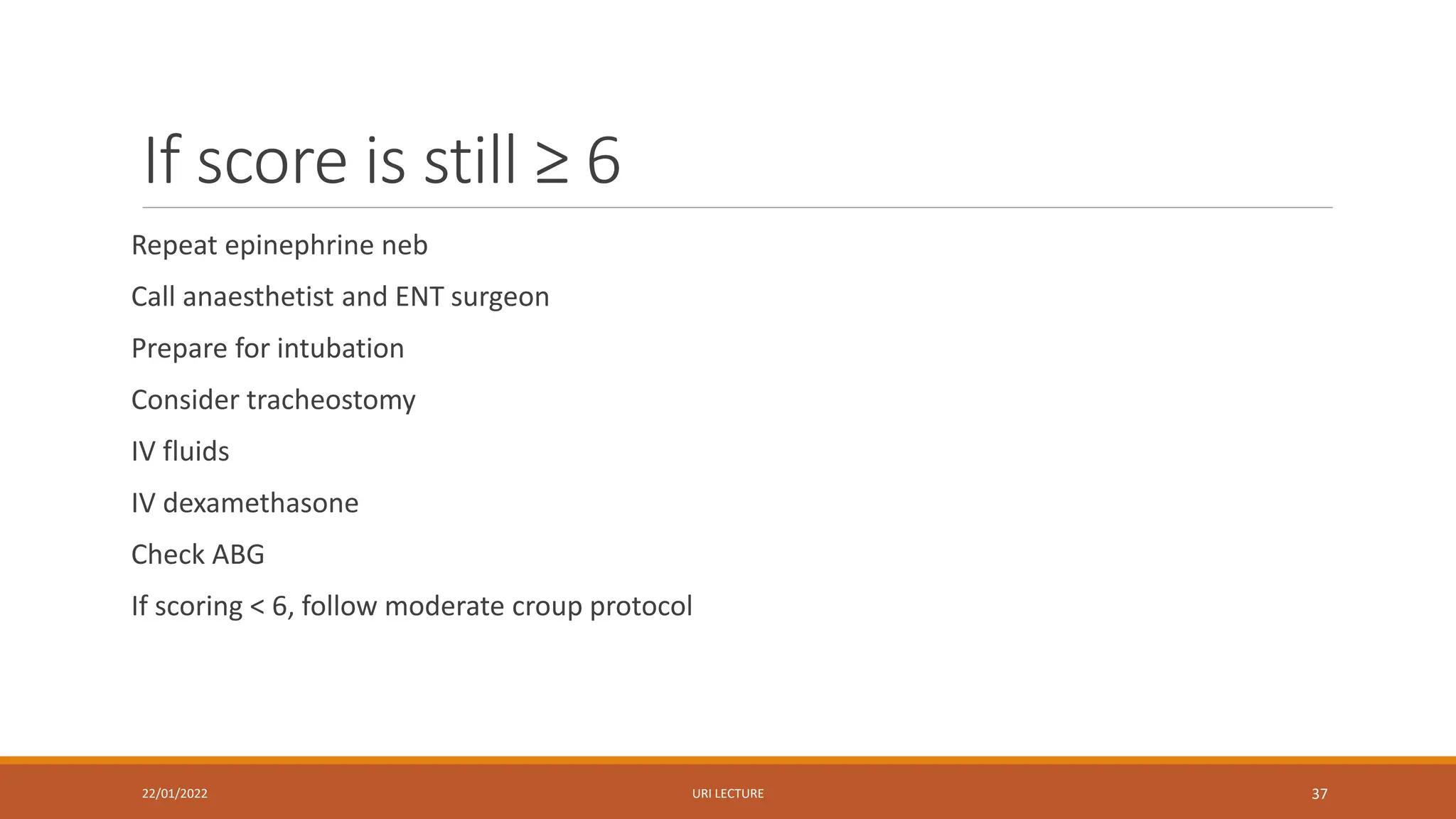 If score is still ≥ 6
Repeat epinephrine neb
Call anaesthetist and ENT surgeon
Prepare for intubation
Consider tracheostomy
IV fluids
IV dexamethasone
Check ABG
If scoring < 6, follow moderate croup protocol
22/01/2022 URI LECTURE 37
 