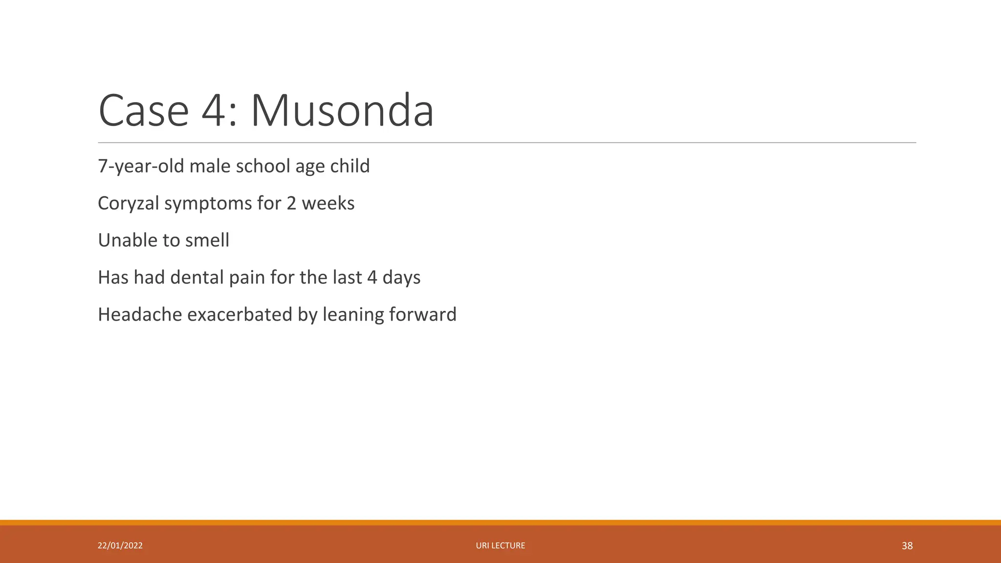 Case 4: Musonda
7-year-old male school age child
Coryzal symptoms for 2 weeks
Unable to smell
Has had dental pain for the last 4 days
Headache exacerbated by leaning forward
22/01/2022 URI LECTURE 38
 