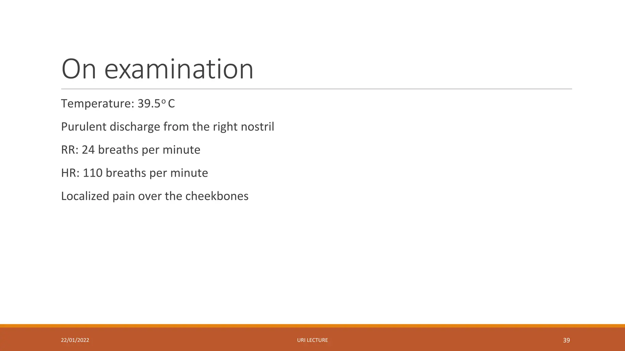 On examination
Temperature: 39.5o C
Purulent discharge from the right nostril
RR: 24 breaths per minute
HR: 110 breaths per minute
Localized pain over the cheekbones
22/01/2022 URI LECTURE 39
 
