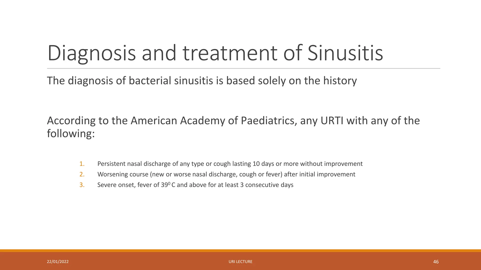 Diagnosis and treatment of Sinusitis
The diagnosis of bacterial sinusitis is based solely on the history
According to the American Academy of Paediatrics, any URTI with any of the
following:
1. Persistent nasal discharge of any type or cough lasting 10 days or more without improvement
2. Worsening course (new or worse nasal discharge, cough or fever) after initial improvement
3. Severe onset, fever of 390 C and above for at least 3 consecutive days
22/01/2022 URI LECTURE 46
 