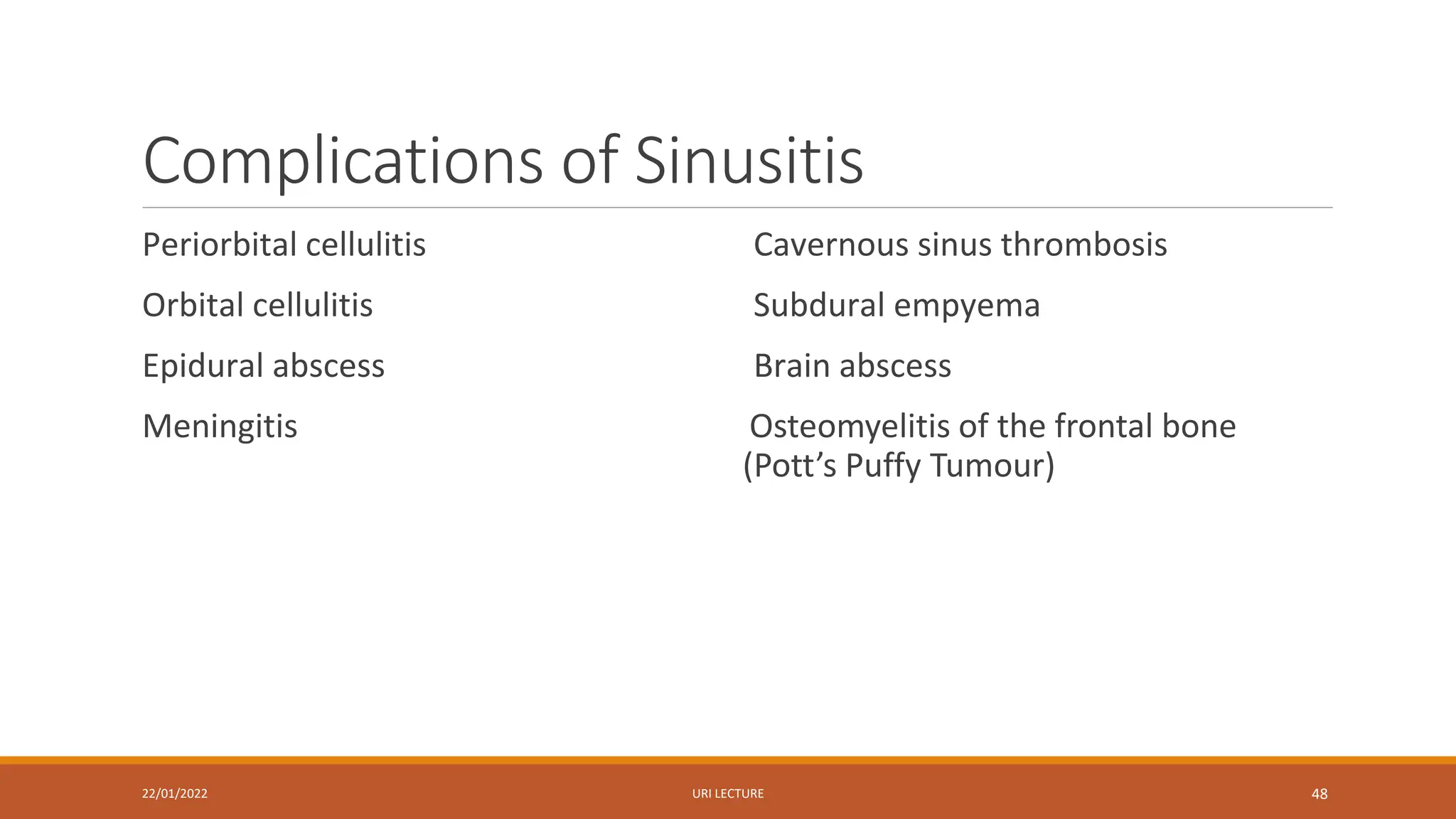 Complications of Sinusitis
Periorbital cellulitis
Orbital cellulitis
Epidural abscess
Meningitis
Cavernous sinus thrombosis
Subdural empyema
Brain abscess
Osteomyelitis of the frontal bone
(Pott’s Puffy Tumour)
22/01/2022 URI LECTURE 48
 