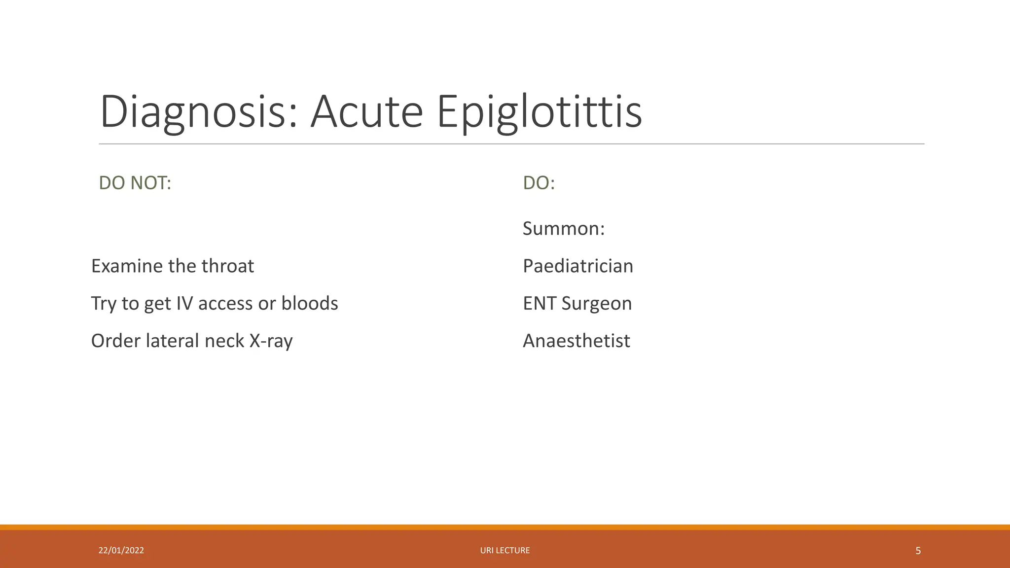 Diagnosis: Acute Epiglotittis
DO NOT:
Examine the throat
Try to get IV access or bloods
Order lateral neck X-ray
DO:
Summon:
Paediatrician
ENT Surgeon
Anaesthetist
22/01/2022 URI LECTURE 5
 