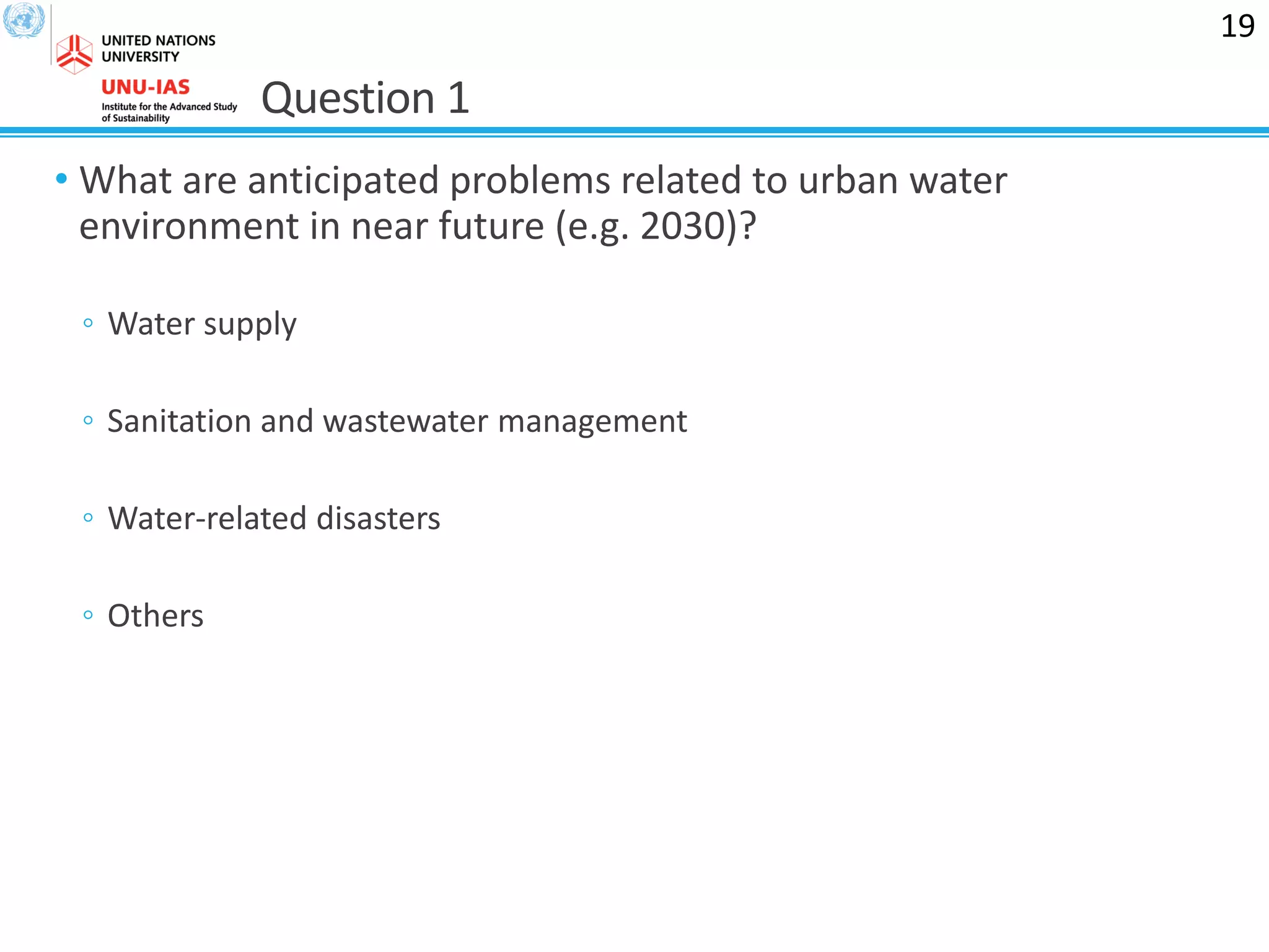 Question 1
• What are anticipated problems related to urban water
environment in near future (e.g. 2030)?
◦ Water supply
◦ Sanitation and wastewater management
◦ Water-related disasters
◦ Others
19
 