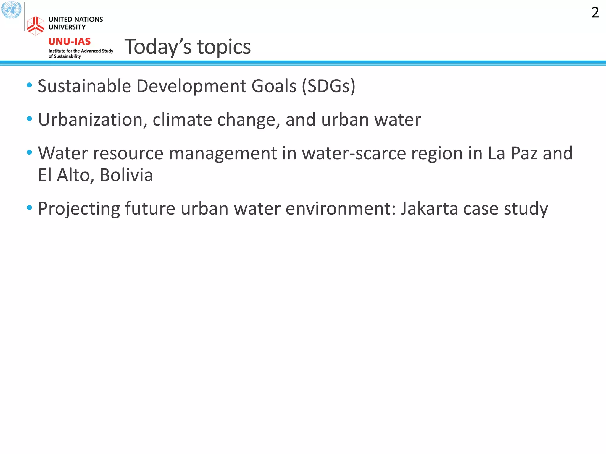 Today’s topics
• Sustainable Development Goals (SDGs)
• Urbanization, climate change, and urban water
• Water resource management in water-scarce region in La Paz and
El Alto, Bolivia
• Projecting future urban water environment: Jakarta case study
2
 