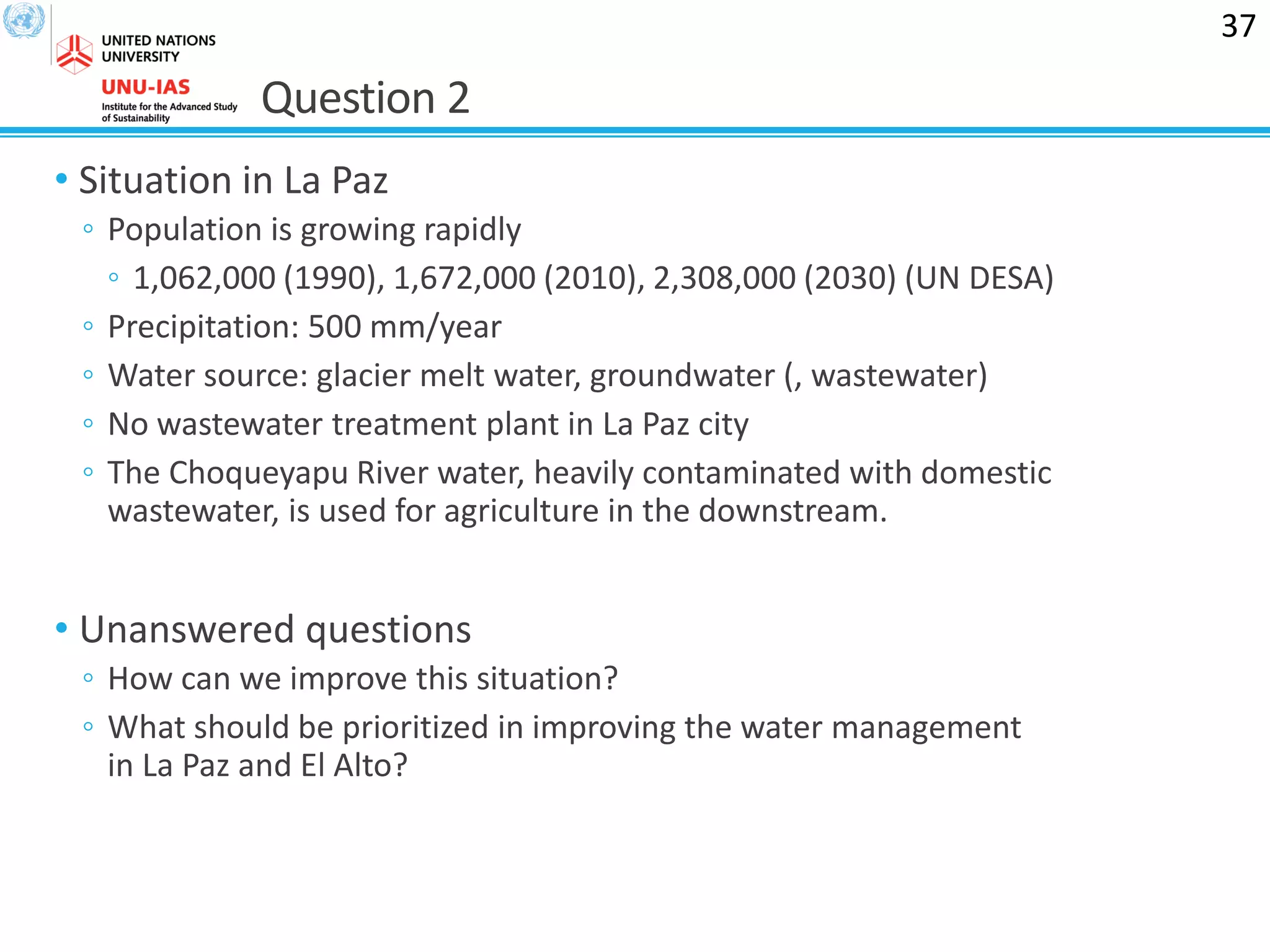 Question 2
• Situation in La Paz
◦ Population is growing rapidly
◦ 1,062,000 (1990), 1,672,000 (2010), 2,308,000 (2030) (UN DESA)
◦ Precipitation: 500 mm/year
◦ Water source: glacier melt water, groundwater (, wastewater)
◦ No wastewater treatment plant in La Paz city
◦ The Choqueyapu River water, heavily contaminated with domestic
wastewater, is used for agriculture in the downstream.
• Unanswered questions
◦ How can we improve this situation?
◦ What should be prioritized in improving the water management
in La Paz and El Alto?
37
 