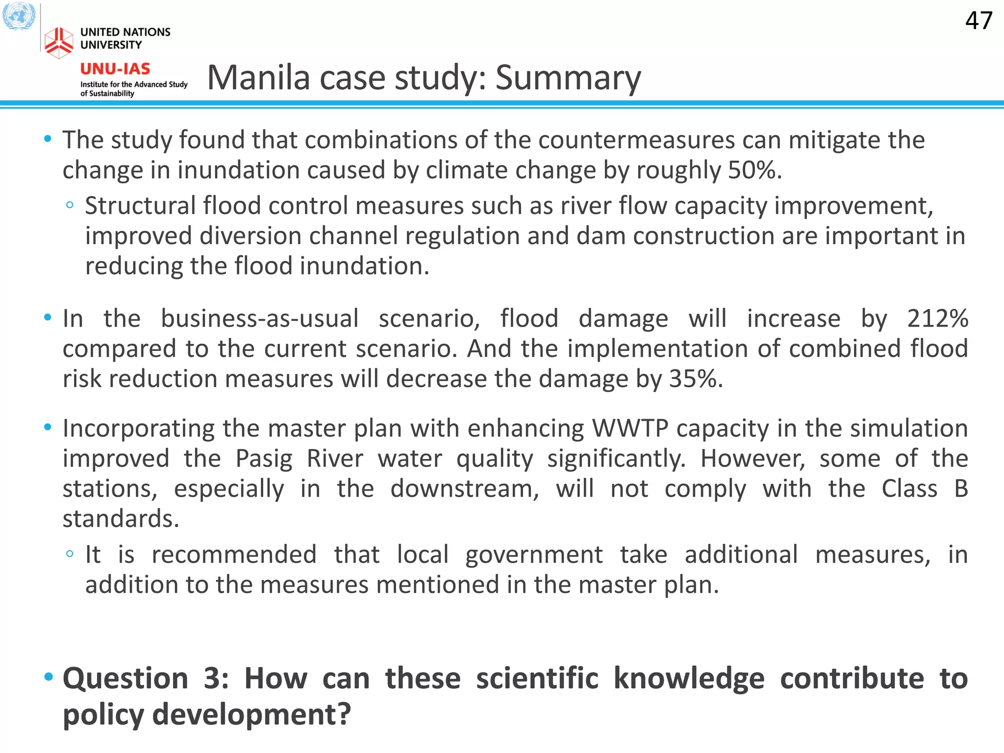 Manila case study: Summary
• The study found that combinations of the countermeasures can mitigate the
change in inundation caused by climate change by roughly 50%.
◦ Structural flood control measures such as river flow capacity improvement,
improved diversion channel regulation and dam construction are important in
reducing the flood inundation.
• In the business-as-usual scenario, flood damage will increase by 212%
compared to the current scenario. And the implementation of combined flood
risk reduction measures will decrease the damage by 35%.
• Incorporating the master plan with enhancing WWTP capacity in the simulation
improved the Pasig River water quality significantly. However, some of the
stations, especially in the downstream, will not comply with the Class B
standards.
◦ It is recommended that local government take additional measures, in
addition to the measures mentioned in the master plan.
• Question 3: How can these scientific knowledge contribute to
policy development?
47
 