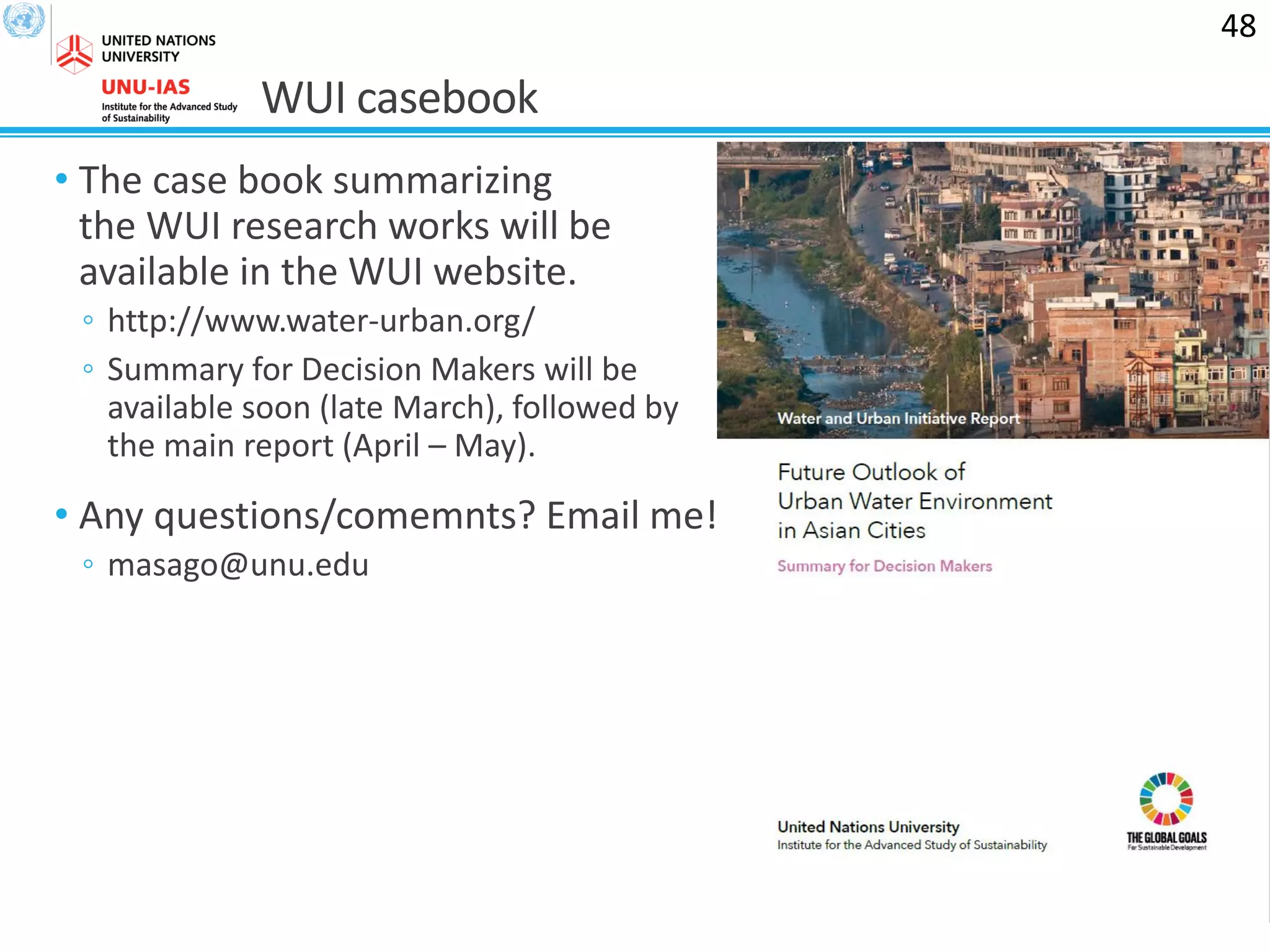 WUI casebook
• The case book summarizing
the WUI research works will be
available in the WUI website.
◦ http://www.water-urban.org/
◦ Summary for Decision Makers will be
available soon (late March), followed by
the main report (April – May).
• Any questions/comemnts? Email me!
◦ masago@unu.edu
48
 