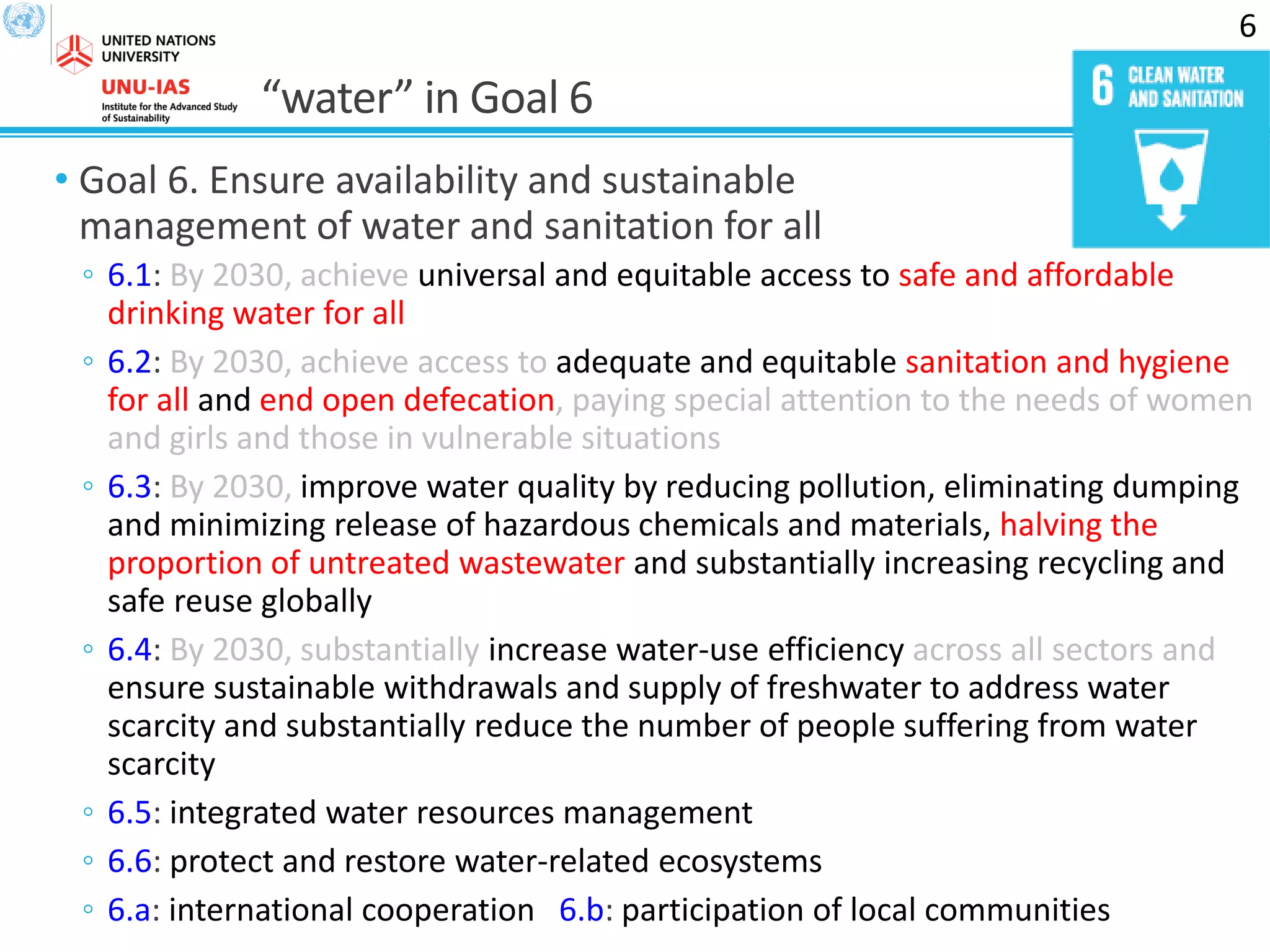 “water” in Goal 6
• Goal 6. Ensure availability and sustainable
management of water and sanitation for all
◦ 6.1: By 2030, achieve universal and equitable access to safe and affordable
drinking water for all
◦ 6.2: By 2030, achieve access to adequate and equitable sanitation and hygiene
for all and end open defecation, paying special attention to the needs of women
and girls and those in vulnerable situations
◦ 6.3: By 2030, improve water quality by reducing pollution, eliminating dumping
and minimizing release of hazardous chemicals and materials, halving the
proportion of untreated wastewater and substantially increasing recycling and
safe reuse globally
◦ 6.4: By 2030, substantially increase water-use efficiency across all sectors and
ensure sustainable withdrawals and supply of freshwater to address water
scarcity and substantially reduce the number of people suffering from water
scarcity
◦ 6.5: integrated water resources management
◦ 6.6: protect and restore water-related ecosystems
◦ 6.a: international cooperation 6.b: participation of local communities
6
 