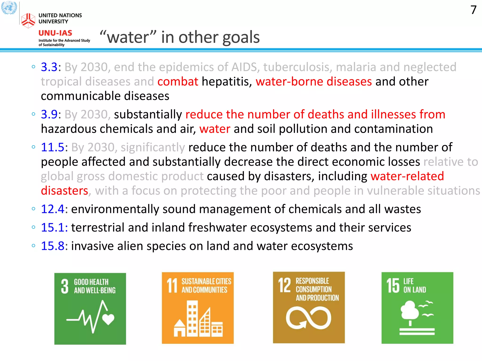 “water” in other goals
◦ 3.3: By 2030, end the epidemics of AIDS, tuberculosis, malaria and neglected
tropical diseases and combat hepatitis, water-borne diseases and other
communicable diseases
◦ 3.9: By 2030, substantially reduce the number of deaths and illnesses from
hazardous chemicals and air, water and soil pollution and contamination
◦ 11.5: By 2030, significantly reduce the number of deaths and the number of
people affected and substantially decrease the direct economic losses relative to
global gross domestic product caused by disasters, including water-related
disasters, with a focus on protecting the poor and people in vulnerable situations
◦ 12.4: environmentally sound management of chemicals and all wastes
◦ 15.1: terrestrial and inland freshwater ecosystems and their services
◦ 15.8: invasive alien species on land and water ecosystems
7
 