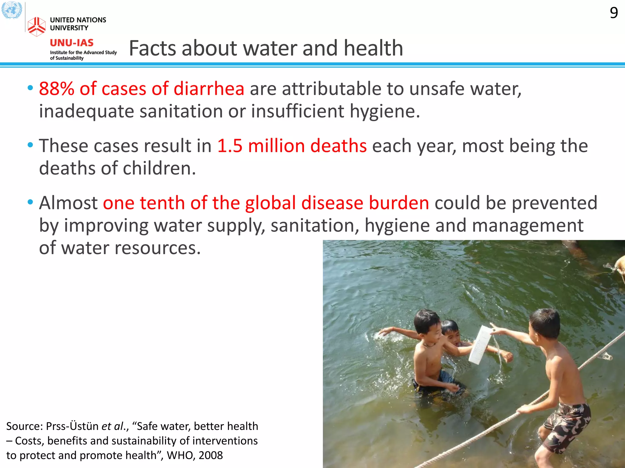 Facts about water and health
• 88% of cases of diarrhea are attributable to unsafe water,
inadequate sanitation or insufficient hygiene.
• These cases result in 1.5 million deaths each year, most being the
deaths of children.
• Almost one tenth of the global disease burden could be prevented
by improving water supply, sanitation, hygiene and management
of water resources.
9
Source: Prss-Üstün et al., “Safe water, better health
– Costs, benefits and sustainability of interventions
to protect and promote health”, WHO, 2008
 
