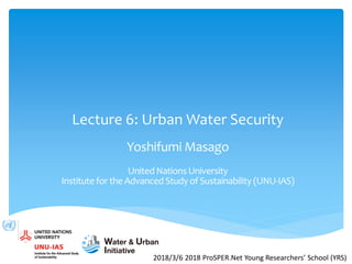 Lecture 6: Urban Water Security
Yoshifumi Masago
United Nations University
Institute for the Advanced Study of Sustainability (UNU-IAS)
2018/3/6 2018 ProSPER.Net Young Researchers’ School (YRS)
 