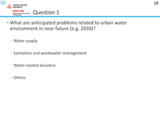Question 1
• What are anticipated problems related to urban water
environment in near future (e.g. 2030)?
◦ Water supply
◦ Sanitation and wastewater management
◦ Water-related disasters
◦ Others
19
 