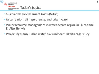 Today’s topics
• Sustainable Development Goals (SDGs)
• Urbanization, climate change, and urban water
• Water resource management in water-scarce region in La Paz and
El Alto, Bolivia
• Projecting future urban water environment: Jakarta case study
2
 