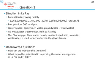 Question 2
• Situation in La Paz
◦ Population is growing rapidly
◦ 1,062,000 (1990), 1,672,000 (2010), 2,308,000 (2030) (UN DESA)
◦ Precipitation: 500 mm/year
◦ Water source: glacier melt water, groundwater (, wastewater)
◦ No wastewater treatment plant in La Paz city
◦ The Choqueyapu River water, heavily contaminated with domestic
wastewater, is used for agriculture in the downstream.
• Unanswered questions
◦ How can we improve this situation?
◦ What should be prioritized in improving the water management
in La Paz and El Alto?
37
 