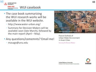 WUI casebook
• The case book summarizing
the WUI research works will be
available in the WUI website.
◦ http://www.water-urban.org/
◦ Summary for Decision Makers will be
available soon (late March), followed by
the main report (April – May).
• Any questions/comemnts? Email me!
◦ masago@unu.edu
48
 