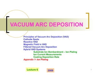 VACUUM ARC DEPOSITION Principles of Vacuum Arc Deposition (VAD) Cathode Spots Reactive VAD Magnetic Field in VAD Filtered Vacuum Arc Deposition Hybrid VAD Systems Substrate Ion Bombardment – Ion Plating Ion Current Measurements Coating Deposition Rate Appendix 1- Ion Plating Lecture 6 2009 