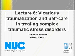 Lecture 6: Vicarious
traumatization and Self-care
in treating complex
traumatic stress disorders
Complex Casework
Kevin Standish
1
 