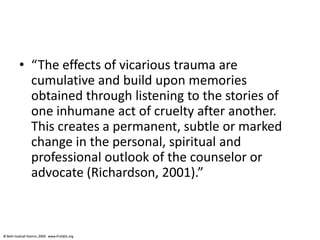 © Beth Hudnall Stamm, 2009. www.ProQOL.org© Beth Hudnall Stamm, 2009. www.ProQOL.org
• “The effects of vicarious trauma are
cumulative and build upon memories
obtained through listening to the stories of
one inhumane act of cruelty after another.
This creates a permanent, subtle or marked
change in the personal, spiritual and
professional outlook of the counselor or
advocate (Richardson, 2001).”
 
