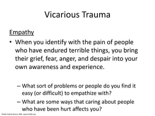 © Beth Hudnall Stamm, 2009. www.ProQOL.org© Beth Hudnall Stamm, 2009. www.ProQOL.org
Vicarious Trauma
Empathy
• When you identify with the pain of people
who have endured terrible things, you bring
their grief, fear, anger, and despair into your
own awareness and experience.
– What sort of problems or people do you find it
easy (or difficult) to empathize with?
– What are some ways that caring about people
who have been hurt affects you?
 