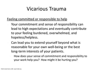 © Beth Hudnall Stamm, 2009. www.ProQOL.org© Beth Hudnall Stamm, 2009. www.ProQOL.org
Vicarious Trauma
Feeling committed or responsible to help
 Your commitment and sense of responsibility can
lead to high expectations and eventually contribute
to your feeling burdened, overwhelmed, and
hopeless/helpless.
 Can lead you to extend yourself beyond what is
reasonable for your own well-being or the best
long-term interests of your patients.
 How does your sense of commitment and responsibility to
your work help you? How might it be hurting you?
 