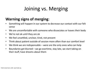 © Beth Hudnall Stamm, 2009. www.ProQOL.org© Beth Hudnall Stamm, 2009. www.ProQOL.org
Joining vs. Merging
Warning signs of merging:
• Something will happen in our system to decrease our contact with our felt
sense
• We are uncomfortable with someone who dissociates or leaves their body
• We’re not ok until they are ok
• We feel unsettled, unclear, tired, not present
• Think about patient outside of session more often than our comfort level
• We think we are indispensable – were are the only ones who can help
• Boundaries get blurred – we go overtime, stay late, we start taking on
their stuff, have dreams about them
 