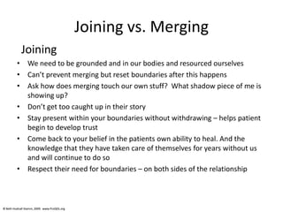© Beth Hudnall Stamm, 2009. www.ProQOL.org© Beth Hudnall Stamm, 2009. www.ProQOL.org
Joining vs. Merging
Joining
• We need to be grounded and in our bodies and resourced ourselves
• Can’t prevent merging but reset boundaries after this happens
• Ask how does merging touch our own stuff? What shadow piece of me is
showing up?
• Don’t get too caught up in their story
• Stay present within your boundaries without withdrawing – helps patient
begin to develop trust
• Come back to your belief in the patients own ability to heal. And the
knowledge that they have taken care of themselves for years without us
and will continue to do so
• Respect their need for boundaries – on both sides of the relationship
 