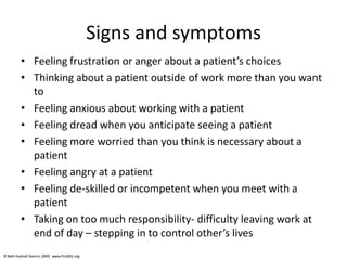 © Beth Hudnall Stamm, 2009. www.ProQOL.org© Beth Hudnall Stamm, 2009. www.ProQOL.org
Signs and symptoms
• Feeling frustration or anger about a patient’s choices
• Thinking about a patient outside of work more than you want
to
• Feeling anxious about working with a patient
• Feeling dread when you anticipate seeing a patient
• Feeling more worried than you think is necessary about a
patient
• Feeling angry at a patient
• Feeling de-skilled or incompetent when you meet with a
patient
• Taking on too much responsibility- difficulty leaving work at
end of day – stepping in to control other’s lives
 
