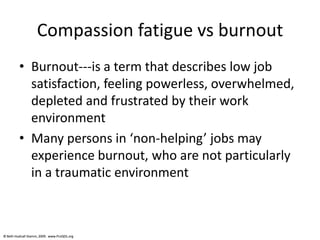 © Beth Hudnall Stamm, 2009. www.ProQOL.org© Beth Hudnall Stamm, 2009. www.ProQOL.org
Compassion fatigue vs burnout
• Burnout---is a term that describes low job
satisfaction, feeling powerless, overwhelmed,
depleted and frustrated by their work
environment
• Many persons in ‘non-helping’ jobs may
experience burnout, who are not particularly
in a traumatic environment
 
