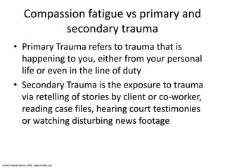 © Beth Hudnall Stamm, 2009. www.ProQOL.org© Beth Hudnall Stamm, 2009. www.ProQOL.org
Compassion fatigue vs primary and
secondary trauma
• Primary Trauma refers to trauma that is
happening to you, either from your personal
life or even in the line of duty
• Secondary Trauma is the exposure to trauma
via retelling of stories by client or co-worker,
reading case files, hearing court testimonies
or watching disturbing news footage
 