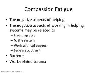 © Beth Hudnall Stamm, 2009. www.ProQOL.org© Beth Hudnall Stamm, 2009. www.ProQOL.org
Compassion Fatigue
• The negative aspects of helping
• The negative aspects of working in helping
systems may be related to
– Providing care
– To the system
– Work with colleagues
– Beliefs about self
• Burnout
• Work-related trauma
 