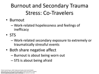 © Beth Hudnall Stamm, 2009. www.ProQOL.org© Beth Hudnall Stamm, 2009. www.ProQOL.org
Burnout and Secondary Trauma
Stress: Co-Travelers
• Burnout
– Work-related hopelessness and feelings of
inefficacy
• STS
– Work-related secondary exposure to extremely or
traumatically stressful events
• Both share negative affect
– Burnout is about being worn out
– STS is about being afraid
© Beth Hudnall Stamm, 2009. Professional Quality of Life Scale (ProQOL).
www.proqol.org. This test may be freely copied as long as (a) author is credited,
(b) no changes are made without author authorization, and (c) it is not sold.
 