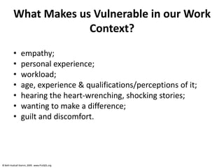 © Beth Hudnall Stamm, 2009. www.ProQOL.org© Beth Hudnall Stamm, 2009. www.ProQOL.org
What Makes us Vulnerable in our Work
Context?
• empathy;
• personal experience;
• workload;
• age, experience & qualifications/perceptions of it;
• hearing the heart-wrenching, shocking stories;
• wanting to make a difference;
• guilt and discomfort.
 