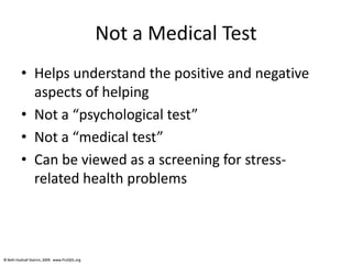 © Beth Hudnall Stamm, 2009. www.ProQOL.org© Beth Hudnall Stamm, 2009. www.ProQOL.org
Not a Medical Test
• Helps understand the positive and negative
aspects of helping
• Not a “psychological test”
• Not a “medical test”
• Can be viewed as a screening for stress-
related health problems
 